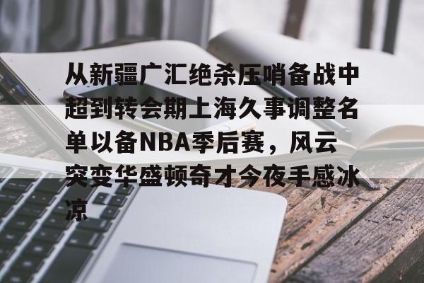ayx.com -从新疆广汇绝杀压哨备战中超到转会期上海久事调整名单以备NBA季后赛，风云突变华盛顿奇才今夜手感冰凉 